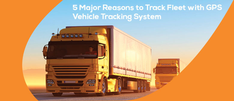 5 Major Reasons to Track Fleet with GPS Vehicle Tracking System